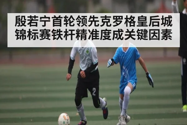 殷若宁首轮领先克罗格皇后城锦标赛铁杆精准度成关键因素