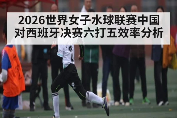 2026世界女子水球联赛中国对西班牙决赛六打五效率分析